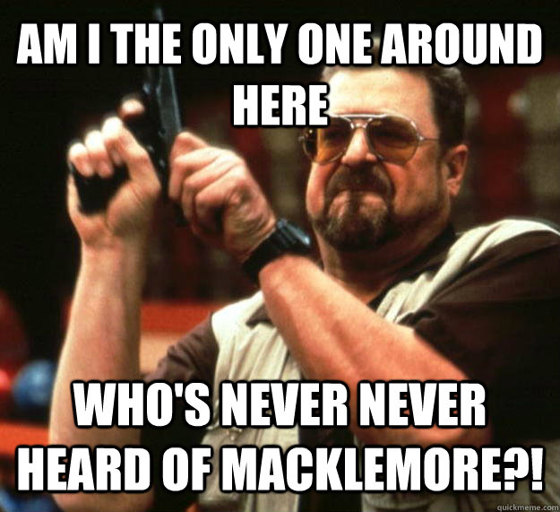 AM I THE ONLY ONE AROUND HERE WHO'S NEVER never heard of Macklemore?!  Angry Walter