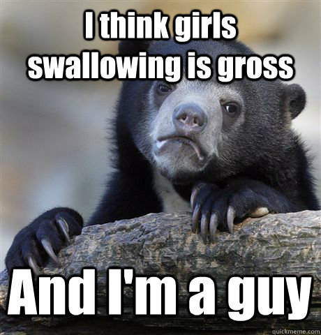 I think girls swallowing is gross And I'm a guy  Confession Bear