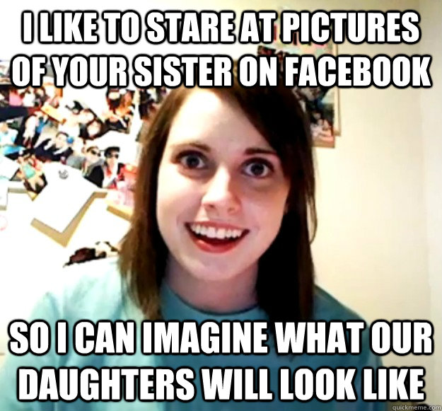 I like to stare at pictures of your sister on facebook so I can imagine what our daughters will look like  Overly Attached Girlfriend