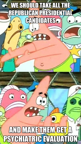 we should take all the republican presidential candidates and make them get a psychiatric evaluation  Push it somewhere else Patrick