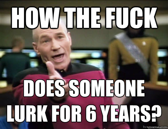 how the fuck does someone lurk for 6 years?  Annoyed Picard HD