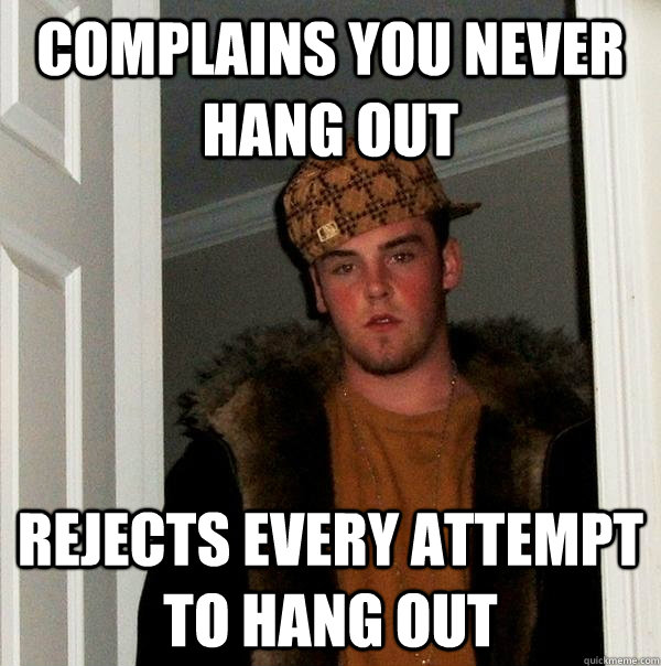 complains you never hang out rejects every attempt to hang out  Scumbag Steve