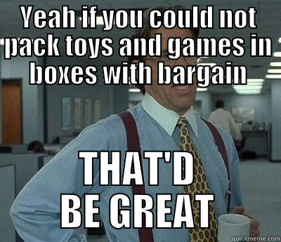 YEAH IF YOU COULD NOT PACK TOYS AND GAMES IN BOXES WITH BARGAIN THAT'D BE GREAT Bill Lumbergh