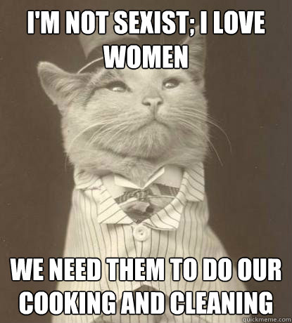 I'm not sexist; I love women We need them to do our cooking and cleaning  Aristocat