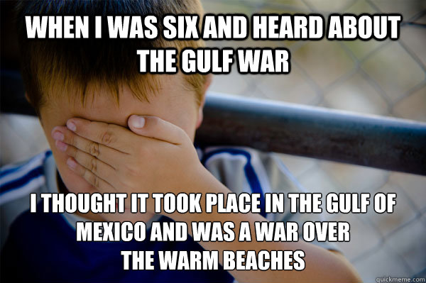 When I was six and heard about the Gulf War I thought it took place in the Gulf of Mexico and was a war over 
the warm beaches  - When I was six and heard about the Gulf War I thought it took place in the Gulf of Mexico and was a war over 
the warm beaches   Confession kid