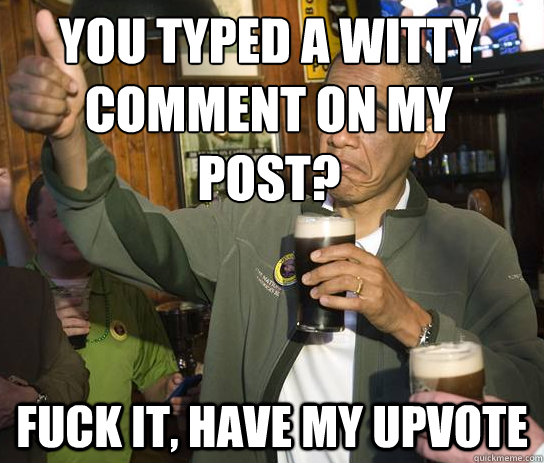 You typed a witty comment on my post? Fuck it, have my upvote  Upvoting Obama