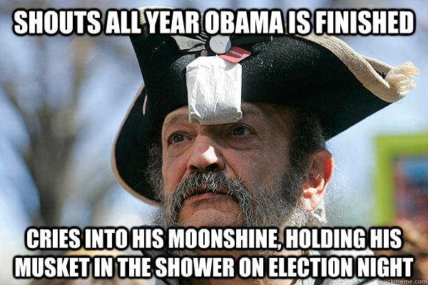 Shouts all year Obama is finished Cries into his moonshine, holding his musket in the shower on election night  