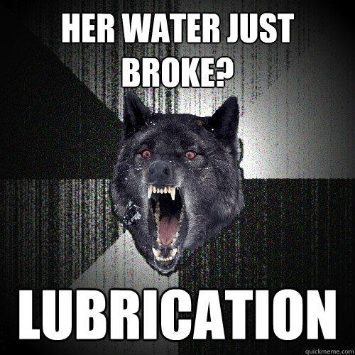 Her water just broke? Lubrication  