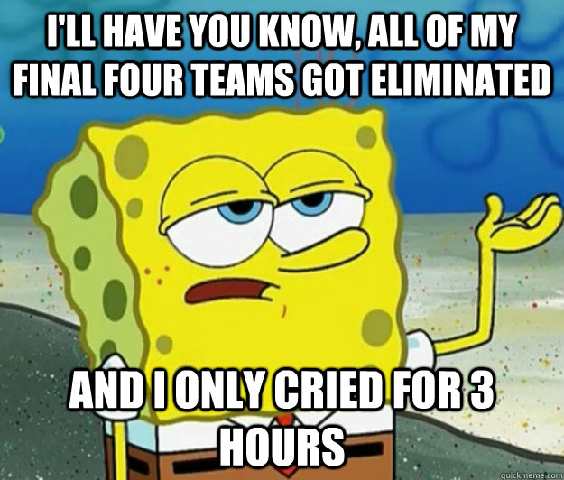 I'll have you know, aLL OF MY FINAL FOUR TEAMS GOT ELIMINATED And I only CRIED FOR 3 hours  Tough Spongebob