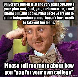 University tuition is at the very least $10,000 a year, plus rent, food, gas, car insurance, a cell phone bill, and books. Must be 24 years old to claim independent status. Doesn't have credit to take out big loans, Please tell me more about how you 