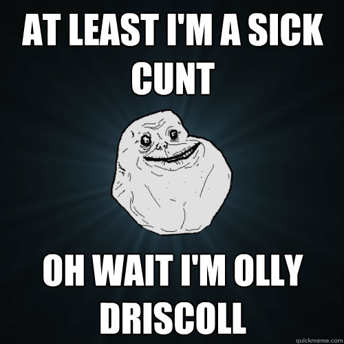 At least I'm a sick cunt Oh wait I'm Olly Driscoll  Forever Alone