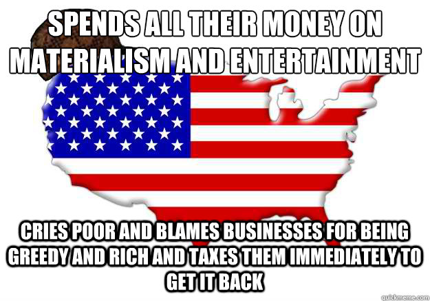 spends all their money on materialism and entertainment cries poor and blames businesses for being greedy and rich and taxes them immediately to get it back  Scumbag america