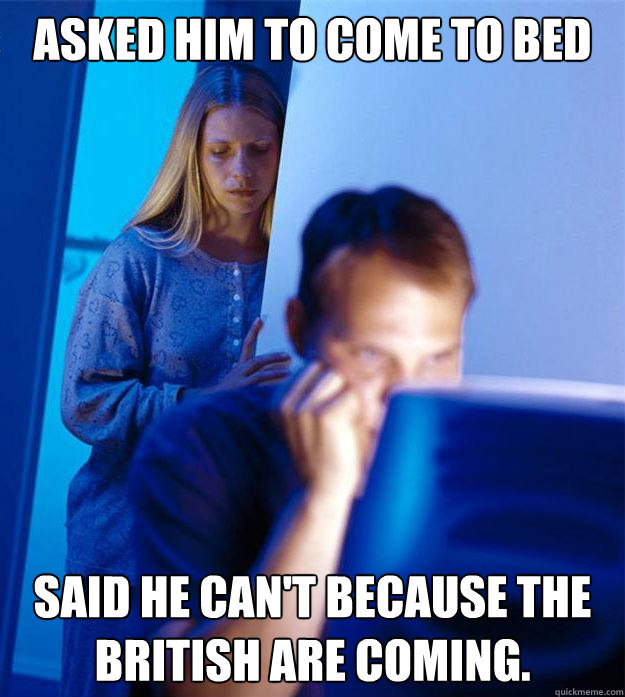 Asked him to come to bed Said he can't because the British are coming.  Redditors Wife