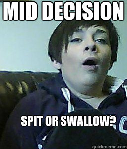 mid decision  spit or swallow? - mid decision  spit or swallow?  AHHH YEAAAH