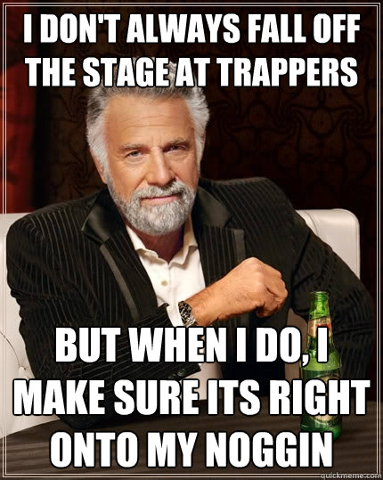 I don't always fall off the stage at trappers but when I do, I make sure its right onto my noggin - I don't always fall off the stage at trappers but when I do, I make sure its right onto my noggin  The Most Interesting Man In The World