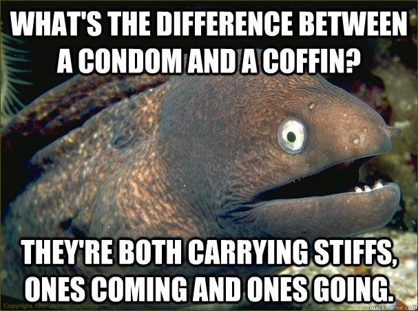 What's the difference between a condom and a coffin?  They're both carrying stiffs, ones coming and ones going.  Bad Joke Eel