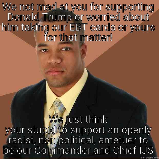 WE NOT MAD AT YOU FOR SUPPORTING DONALD TRUMP OR WORRIED ABOUT HIM TAKING OUR EBT CARDS OR YOURS FOR THAT MATTER! WE JUST THINK YOUR STUPID TO SUPPORT AN OPENLY RACIST, NON POLITICAL, AMETUER TO BE OUR COMMANDER AND CHIEF IJS Successful Black Man