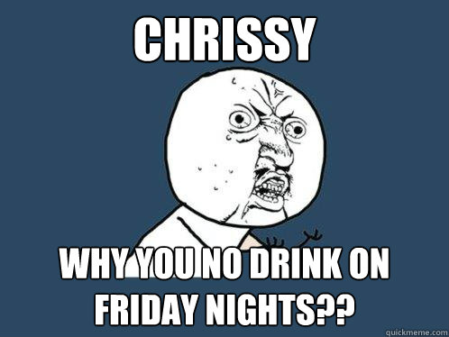 CHRISSY WHY YOU NO DRINK ON FRIDAY NIGHTS?? - CHRISSY WHY YOU NO DRINK ON FRIDAY NIGHTS??  Y U No