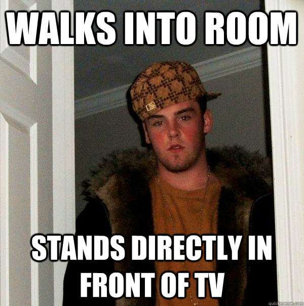 Walks into room Stands directly in front of TV  Scumbag Steve