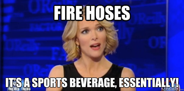 Fire hoses It’s a sports beverage, essentially!  Megyn Kelly