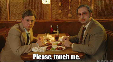  Please, touch me.  Tim and Eric