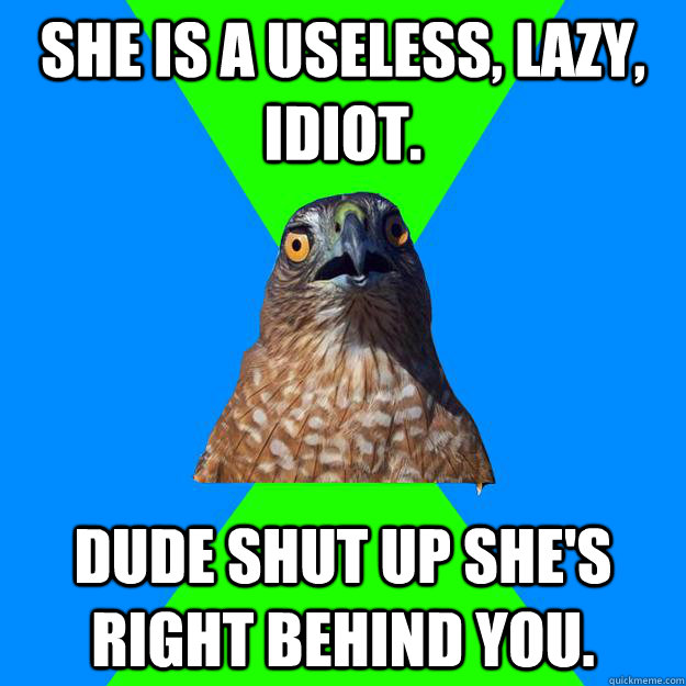 She is a useless, lazy, idiot. dude shut up she's right behind you.  Hawkward