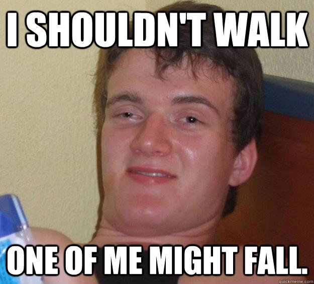 I shouldn't walk One of me might fall.  10 Guy