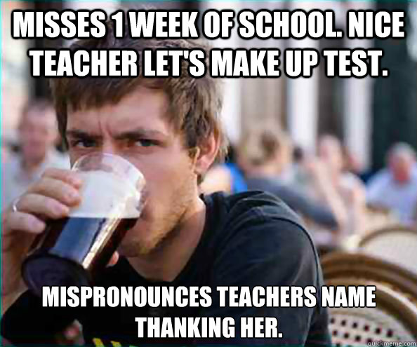 Misses 1 week of school. Nice teacher let's make up test. Mispronounces teachers name thanking her. - Misses 1 week of school. Nice teacher let's make up test. Mispronounces teachers name thanking her.  Lazy College Senior