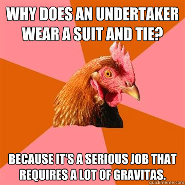 Why does an undertaker wear a suit and tie? Because it’s a serious job that requires a lot of gravitas.  Anti-Joke Chicken