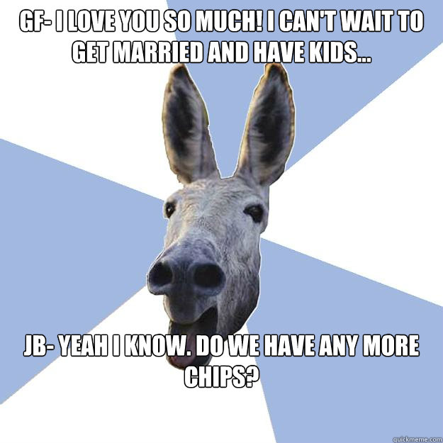 GF- i love you so much! i can't wait to get married and have kids... JB- Yeah i know. do we have any more chips?  Jackass Boyfriend