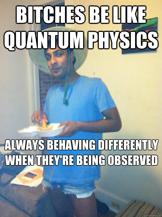 bitches be like quantum physics always behaving differently when they're being observed  