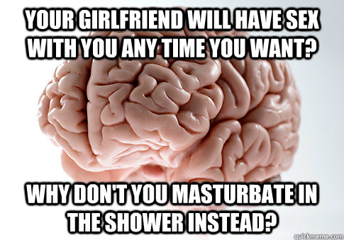 your girlfriend will have sex with you any time you want? why don't you masturbate in the shower instead?  Scumbag Brain