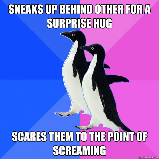 Sneaks up behind other for a surprise hug Scares them to the point of screaming  Socially Awkward Couple