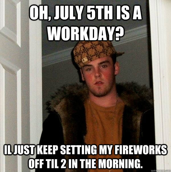 Oh, July 5th is a workday? Il just keep setting my fireworks off til 2 in the morning.  Scumbag Steve