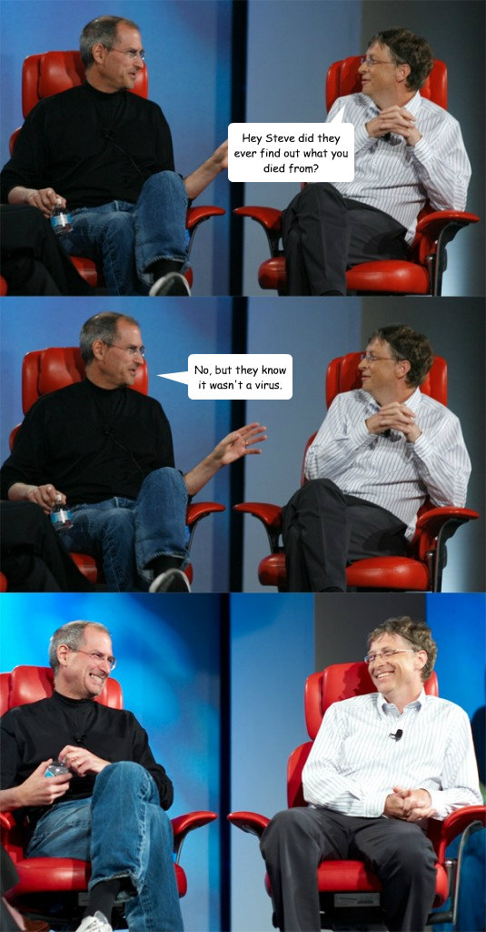 Hey Steve did they ever find out what you died from? No, but they know it wasn't a virus.  Steve Jobs vs Bill Gates