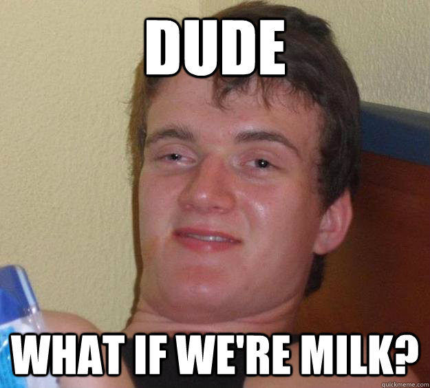 Dude What if we're milk?  10 Guy