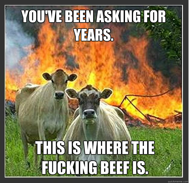 You've been asking for years. This is where the fucking beef is.  Evil cows