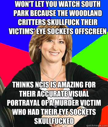 won't let you watch south park because the woodland critters skullfuck their victims' eye sockets offscreen thinks ncis is amazing for their accurate visual portrayal of a murder victim who had their eye sockets skullfucked  Sheltering Suburban Mom