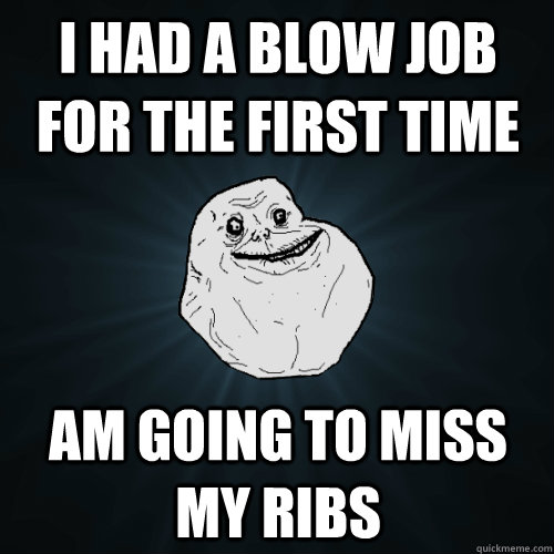 i had a blow job for the first time am going to miss my ribs  Forever Alone