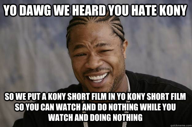 YO DAWG WE HEARD YOU HATE KONY SO WE PUT A KONY SHORT FILM IN YO KONY SHORT FILM SO YOU CAN WATCH AND DO NOTHING WHILE YOU WATCH AND DOING NOTHING  Xzibit