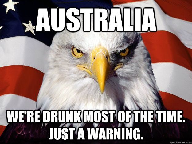 australia We're drunk most of the time. just a warning.  One-up America