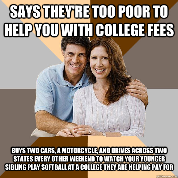 Says they're too poor to help you with college fees Buys two cars, a motorcycle, and drives across two states every other weekend to watch your younger sibling play softball at a college they are helping pay for  Scumbag Parents