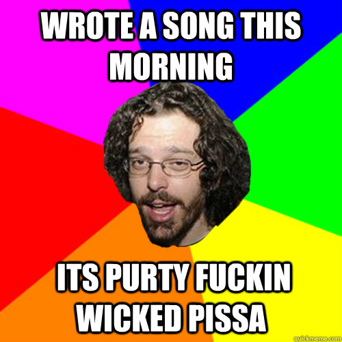 Wrote a song this morning  its purty fuckin wicked pissa - Wrote a song this morning  its purty fuckin wicked pissa  Shwill