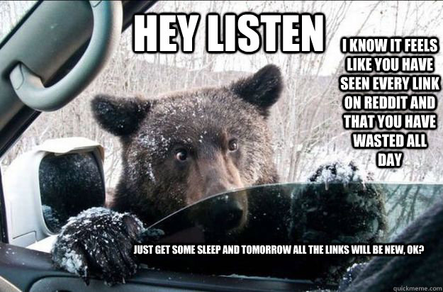 HEY LISTEN I know it feels like you have seen every link on reddit and that you have wasted all day Just get some sleep and tomorrow all the links will be new, ok?  Pep Talk Bear