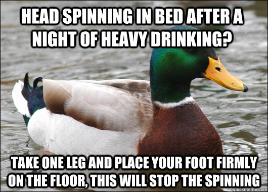 head spinning in bed after a night of heavy drinking? Take one leg and place your foot firmly on the floor, this will stop the spinning  Actual Advice Mallard