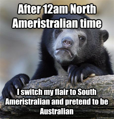 After 12am North Ameristralian time I switch my flair to South Ameristralian and pretend to be Australian  Confession Bear