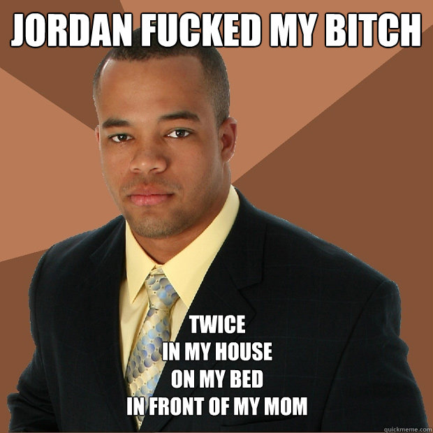 Jordan fucked my bitch  twice
in my house
on my bed 
in front of my mom   Successful Black Man