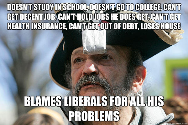 doesn't study in school, doesn't go to college, can't get decent job, can't hold jobs he does get, can't get health insurance, can't get out of debt, loses house blames liberals for all his problems  Tea Party Ted