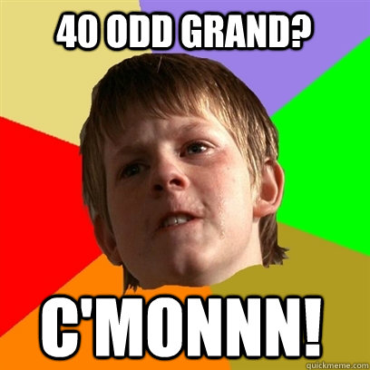 40 odd grand? C'monnn!  Angry School Boy