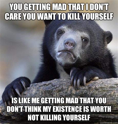 You getting mad that I don't care you want to kill yourself Is like me getting mad that you don't think my existence is worth not killing yourself  Confession Bear